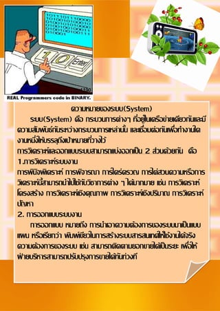 2
Document Name
Your Company Name (C) Copyright (Print Date) All Rights Reserved
ความหมายของระบบ(System)
ระบบ(System) คือ กระบวนการต่างๆ ที่อยู่ในเครือข่ายเดียวกันและมี
ความสัมพันธ์กันระหว่างกระบวนการเหล่านั้น และเชื่อมต่อกันเพื่อทางานใด
งานหนึ่งให้บรรลุถึงเป้าหมายที่วางไว้
การวิเคราะห์และออกแบบระบบสามารถแบ่งออกเป็น 2 ส่วนด้วยกัน คือ
1.การวิเคราะห์ระบบงาน
การพินิจพิเคราะห์ การพิจารณา การใคร่ครวญ การไต่สวนความหรือการ
วิเคราะห์นี้สามารถนาไปใช้กับวิชาการต่าง ๆ ได้มากมาย เช่น การวิเคราะห์
โครงสร้าง การวิเคราะห์เชิงคุณภาพ การวิเคราะห์เชิงปริมาณ การวิเคราะห์
ปัญหา
2. การออกแบบระบบงาน
การออกแบบ หมายถึง การนาเอาความต้องการของระบบมาเป็นแบบ
แผน หรือเรียกว่า พิมพ์เขียวในการสร้างระบบสารสนเทศให้ใช้งานได้จริง
ความต้องการของระบบ เช่น สามารถติดตามยอกขายได้เป็นระยะ เพื่อให้
ฝ่ ายบริหารสามารถปรับปรุงการขายได้ทันท่วงที
 