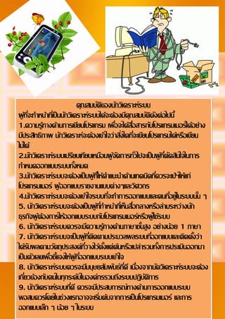 4
Document Name
Your Company Name (C) Copyright (Print Date) All Rights Reserved
คุณสมบัติของนักวิเคราะห์ระบบ
ผู้ที่จะทาหน้าที่เป็นนักวิเคราะห์ระบบได้จะต้องมีคุณสมบัติดังต่อไปนี้
1.ความรู้ทางด้านการเขียนโปรแกรม เพื่อจะได้สื่อสารกับโปรแกรมเมอร์ได้อย่าง
มีประสิทธิภาพ นักวิเคราะห์จะต้องเข้าใจว่าสิ่งใดที่จะเขียนโปรแกรมได้หรือเขียน
ไม่ได้
2.นักวิเคราะห์ระบบเปรียบเทียบเหมือนผู้จัดการทั่วไปจะเป็นผู้ที่ตัดสินใจในการ
กาหนดออกแบบระบบทั้งหมด
3.นักวิเคราะห์ระบบจะต้องเป็นผู้ที่ให้คาแนะนาด้านเทคนิคที่ควรจะเป้ฯให้แก่
โปรแกรมเมอร์ ผู้ออกแบบรายงานแบบต่างๆและวิศวกร
4.นักวิเคราะห์ระบบจะต้องเข้าใจระบบที่จะทาการออกแบบและคนที่อยู่ในระบบนั้น ๆ
5. นักวิเคราะห์ระบบจะต้องเป็นผู้ที่ทาหน้าที่เห็นสื่อกลางหรือล่ามระหว่างนัก
ธุรกิจผู้ต้องการให้ออกแบบระบบกับโปรแกรมเมอร์หรือผู้ใช้ระบบ
6. นักวิเคราะห์ระบบควรจะมีความรู้ทางด้านภาษาชั้นสูง อย่างน้อย 1 ภาษา
7. นักวิเคราะห์ระบบจะเป็นผู้ที่ติดตามประมวลผลระบบที่ออกแบบและติดตั้งว่า
ได้รับผลตามวัตถุประสงค์ที่วางไว้ตั้งแต่ต้นหรือเปล่ารวมทั้งการประเมินออกมา
เป็นตัวเลขเพื่อชี้แจงให้ผู้ที่ออกแบบระบบเข้าใจ
8. นักวิเคราะห์ระบบควรจะมีมนุษยสัมพันธ์ที่ดี เนื่องจากนัดวิเคราะห์ระบบจะต้อง
เกี่ยวข้องกับคนในทุกระดับในองค์กรรวมถึงระบบปฏิบัติการ
9. นักวิเคราะห์ระบบที่ดี ควรจะมีประสบการณ์ทางด้านการออกแบบระบบ
พอสมควรโดยในช่วงแรกอาจจะเริ่มต้นจากการเป็นโปรแกรมเมอร์ และการ
ออกแบบเล็ก ๆ น้อย ๆ ในระบบ
 