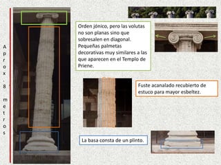 La basa consta de un plinto.
Fuste acanalado recubierto de
estuco para mayor esbeltez.
Orden jónico, pero las volutas
no son planas sino que
sobresalen en diagonal.
Pequeñas palmetas
decorativas muy similares a las
que aparecen en el Templo de
Priene.
A
p
r
o
x
.
8
m
e
t
r
o
s
 
