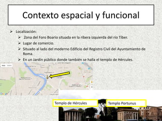 Contexto espacial y funcional
 Localización:
 Zona del Foro Boario situada en la ribera izquierda del río Tíber.
 Lugar de comercio.
 Situado al lado del moderno Edificio del Registro Civil del Ayuntamiento de
Roma.
 En un Jardín público donde también se halla el templo de Hércules.
Templo de Hércules Templo Portunus
 