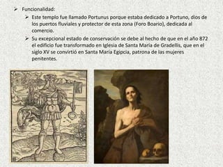  Funcionalidad:
 Este templo fue llamado Portunus porque estaba dedicado a Portuno, dios de
los puertos fluviales y protector de esta zona (Foro Boario), dedicada al
comercio.
 Su excepcional estado de conservación se debe al hecho de que en el año 872
el edificio fue transformado en Iglesia de Santa María de Gradellis, que en el
siglo XV se convirtió en Santa María Egipcia, patrona de las mujeres
penitentes.
 