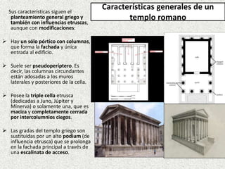 Sus características siguen el
planteamiento general griego y
también con influencias etruscas,
aunque con modificaciones:
 Hay un sólo pórtico con columnas,
que forma la fachada y única
entrada al edificio.
 Suele ser pseudoperíptero. Es
decir, las columnas circundantes
están adosadas a los muros
laterales y posteriores de la cella.
 Posee la triple cella etrusca
(dedicadas a Juno, Júpiter y
Minerva) o solamente una, que es
maciza y completamente cerrada
por intercolumnios ciegos.
 Las gradas del templo griego son
sustituidas por un alto podium (de
influencia etrusca) que se prolonga
en la fachada principal a través de
una escalinata de acceso.
Características generales de un
templo romano
 