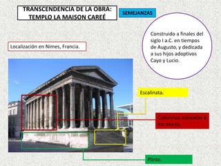 TRANSCENDENCIA DE LA OBRA:
TEMPLO LA MAISON CAREÉ
Localización en Nimes, Francia.
Columnas adosadas a
los muros.
Plinto.
Escalinata.
Construido a finales del
siglo I a.C. en tiempos
de Augusto, y dedicada
a sus hijos adoptivos
Cayo y Lucio.
SEMEJANZAS
 