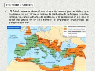 CONTEXTO HISTÓRICO
• El Estado romano atravesó una época de crueles guerras civiles, que
finalizaron con un retroceso político: la disolución de la Antigua república
romana, tras unos 500 años de existencia, y la concentración de todo el
poder del Estado en un solo hombre, el emperador, originándose así
el Imperio romano
 