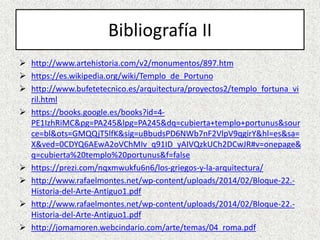 Bibliografía II
 http://www.artehistoria.com/v2/monumentos/897.htm
 https://es.wikipedia.org/wiki/Templo_de_Portuno
 http://www.bufetetecnico.es/arquitectura/proyectos2/templo_fortuna_vi
ril.html
 https://books.google.es/books?id=4-
PE1IzhRiMC&pg=PA245&lpg=PA245&dq=cubierta+templo+portunus&sour
ce=bl&ots=GMQQjT5lfK&sig=uBbudsPD6NWb7nF2VlpV9qgirY&hl=es&sa=
X&ved=0CDYQ6AEwA2oVChMIv_q91ID_yAIVQzkUCh2DCwJR#v=onepage&
q=cubierta%20templo%20portunus&f=false
 https://prezi.com/nqxmwukfu6n6/los-griegos-y-la-arquitectura/
 http://www.rafaelmontes.net/wp-content/uploads/2014/02/Bloque-22.-
Historia-del-Arte-Antiguo1.pdf
 http://www.rafaelmontes.net/wp-content/uploads/2014/02/Bloque-22.-
Historia-del-Arte-Antiguo1.pdf
 http://jomamoren.webcindario.com/arte/temas/04_roma.pdf
 