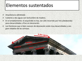 Elementos sustentados
 Arquitectura adintelada
 Cubierta a dos aguas con techumbre de madera.
 En el entablamento: el arquitrabe es liso, tan sólo recorrido por tres platabandas
poco desarrolladas y friso sin decoración.
 Los frontones que si bien carecen de decoración están muy desarrollados y con
gran voladizo de las cornisas.
 