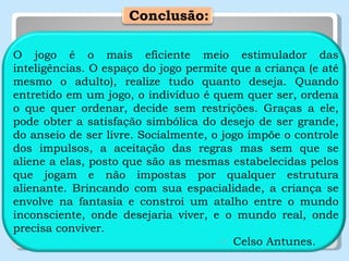   Conclusão: O jogo é o mais eficiente meio estimulador das inteligências. O espaço do jogo permite que a criança (e até mesmo o adulto), realize tudo quanto deseja. Quando entretido em um jogo, o indivíduo é quem quer ser, ordena o que quer ordenar, decide sem restrições. Graças a ele, pode obter a satisfação simbólica do desejo de ser grande, do anseio de ser livre. Socialmente, o jogo impõe o controle dos impulsos, a aceitação das regras mas sem que se aliene a elas, posto que são as mesmas estabelecidas pelos que jogam e não impostas por qualquer estrutura alienante. Brincando com sua espacialidade, a criança se envolve na fantasia e constroi um atalho entre o mundo inconsciente, onde desejaria viver, e o mundo real, onde precisa conviver. Celso Antunes. 