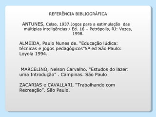 REFERÊNCIA BIBLIOGRÁFICA ANTUNES , Celso, 1937.Jogos para a estimulação  das  múltiplas inteligências / Ed. 16 – Petrópolis, RJ: Vozes, 1998. ALMEIDA, Paulo Nunes de. “Educação lúdica: técnicas e jogos pedagógicos”5ª ed São Paulo: Loyola 1994.   MARCELINO, Nelson Carvalho. “Estudos do lazer: uma Introdução” . Campinas. São Paulo ZACARIAS e CAVALLARI, “Trabalhando com Recreação”. São Paulo. 