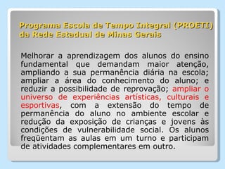 Programa Escola de Tempo Integral (PROETI) da Rede Estadual de Minas Gerais Melhorar a aprendizagem dos alunos do ensino fundamental que demandam maior atenção, ampliando a sua permanência diária na escola; ampliar a área do conhecimento do aluno; e reduzir a possibilidade de reprovação;  ampliar o universo de experiências artísticas, culturais e esportivas , com a extensão do tempo de permanência do aluno no ambiente escolar e redução da exposição de crianças e jovens às condições de vulnerabilidade social. Os alunos freqüentam as aulas em um turno e participam de atividades complementares em outro. 