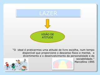 VISÃO DE ATITUDE “ O  ideal é praticarmos uma atitude de livre escolha, num tempo disponível que proporcione o descanso físico e mental,  o divertimento e o desenvolvimento da personalidade e da sociabilidade.” Marcellino 1995 LAZER 