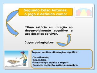 Segundo Celso Antunes, o jogo é definido como: *Uma astúcia em direção ao desenvolvimento cognitivo e aos desafios do viver. Jogo no sentido etimológico, significa: Divertimento; Brincadeira; Passa tempo sujeito a regras; Balanço, oscilação, astúcia, manobra. Jogos pedagógicos 