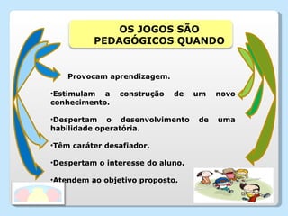 OS JOGOS SÃO PEDAGÓGICOS QUANDO Provocam aprendizagem. Estimulam a construção de um novo conhecimento. Despertam o desenvolvimento de uma habilidade operatória. Têm caráter desafiador. Despertam o interesse do aluno. Atendem ao objetivo proposto. 