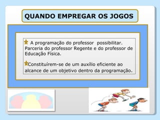 A programação do professor  possibilitar. Parceria do professor Regente e do professor de Educação Física. Constituírem-se de um auxílio eficiente ao alcance de um objetivo dentro da programação . QUANDO EMPREGAR OS JOGOS  