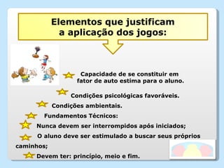 Condições psicológicas favoráveis. Condições ambientais. Fundamentos Técnicos: Nunca devem ser interrompidos após iniciados; O aluno deve ser estimulado a buscar seus próprios  caminhos; Devem ter: princípio, meio e fim. Capacidade de se constituir em  fator de auto estima para o aluno. Elementos que justificam a aplicação dos jogos: 