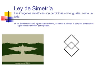 Ley de Simetría
Las imágenes simétricas son percibidas como iguales, como un
todo.
En los elementos de una figura existe simetría, se tiende a percibir el conjunto simétrico en
lugar de los elementos por separado.
 