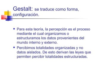 Gestalt: se traduce como forma,
configuración.
 Para esta teoría, la percepción es el proceso
mediante el cual organizamos o
estructuramos los datos provenientes del
mundo interno y externo.
 Percibimos totalidades organizadas y no
datos aislados. De esto derivan las leyes que
permiten percibir totalidades estructuradas.
 