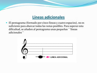 Líneas adicionalesEl pentagrama (formado por cinco líneas y cuatro espacios), no es suficiente para abarcar todas las notas posibles. Para superar esta dificultad, se añaden al pentagrama unas pequeñas ``líneas adicionales´´