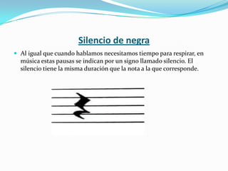 Silencio de negraAl igual que cuando hablamos necesitamos tiempo para respirar, en música estas pausas se indican por un signo llamado silencio. El silencio tiene la misma duración que la nota a la que corresponde.