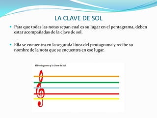 LA CLAVE DE SOLPara que todas las notas sepan cual es su lugar en el pentagrama, deben estar acompañadas de la clave de sol.Ella se encuentra en la segunda línea del pentagrama y recibe su nombre de la nota que se encuentra en ese lugar.