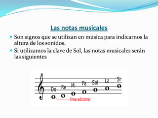 Las notas musicalesSon signos que se utilizan en música para indicarnos la altura de los sonidos.Si utilizamos la clave de Sol, las notas musicales serán las siguientes