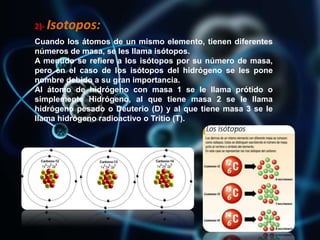 2)- Isotopos:
Cuando los átomos de un mismo elemento, tienen diferentes
números de masa, se les llama isótopos.
A menudo se refiere a los isótopos por su número de masa,
pero en el caso de los isótopos del hidrógeno se les pone
nombre debido a su gran importancia.
Al átomo de hidrógeno con masa 1 se le llama prótido o
simplemente Hidrógeno, al que tiene masa 2 se le llama
hidrógeno pesado o Deuterio (D) y al que tiene masa 3 se le
llama hidrógeno radioactivo o Tritio (T).
 