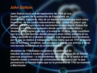 John Dalton:
John Dalton nació el 6 de septiembre de 1766 en una
familia cuáquera de la población de Eaglesfield, en
Cumberland, Inglaterra. Hijo de un tejedor, sabemos que tuvo cinco
hermanos, de los cuales sobrevivieron dos: Jonathan, mayor que
Dalton, y Mary, cuya fecha de nacimiento se desconoce. Dalton fue
enviado a una escuela cuáquera donde aprendió matemática y
destacó lo suficiente para que, a la edad de 12 años, pudo contribuir
con la economía familiar dando clases a otros niños, primero en su
casa y después en el templo cuáquero. Los ingresos eran modestos
por lo que se dedicó a trabajos agrícolas hasta que en 1781 se asoció
con su hermano Jonathan, que ayudaba a uno de sus primos a llevar
una escuela cuáquera en la cercana Kendal.
Alrededor de 1790 Dalton consideró la posibilidad de
estudiar derecho o medicina, pero no encontró apoyo de su familia
para sus proyectos —a los disidentes religiosos de la época se les
impedía asistir o enseñar en universidades inglesas— por lo que
permaneció en Kendal hasta que en la primavera de 1793 se trasladó
a Mánchester
 