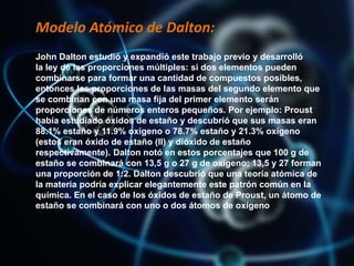 Modelo Atómico de Dalton:
John Dalton estudió y expandió este trabajo previo y desarrolló
la ley de las proporciones múltiples: si dos elementos pueden
combinarse para formar una cantidad de compuestos posibles,
entonces las proporciones de las masas del segundo elemento que
se combinan con una masa fija del primer elemento serán
proporciones de números enteros pequeños. Por ejemplo: Proust
había estudiado óxidos de estaño y descubrió que sus masas eran
88.1% estaño y 11.9% oxígeno o 78.7% estaño y 21.3% oxígeno
(estos eran óxido de estaño (II) y dióxido de estaño
respectivamente). Dalton notó en estos porcentajes que 100 g de
estaño se combinará con 13,5 g o 27 g de oxígeno; 13,5 y 27 forman
una proporción de 1:2. Dalton descubrió que una teoría atómica de
la materia podría explicar elegantemente este patrón común en la
química. En el caso de los óxidos de estaño de Proust, un átomo de
estaño se combinará con uno o dos átomos de oxígeno
 