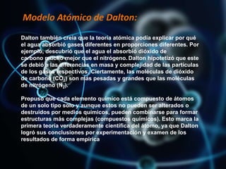 Modelo Atómico de Dalton:
Dalton también creía que la teoría atómica podía explicar por qué
el agua absorbió gases diferentes en proporciones diferentes. Por
ejemplo, descubrió que el agua el absorbió dióxido de
carbono mucho mejor que el nitrógeno. Dalton hipotetizó que este
se debió a las diferencias en masa y complejidad de las partículas
de los gases respectivos. Ciertamente, las moléculas de dióxido
de carbono (CO2) son más pesadas y grandes que las moléculas
de nitrógeno (N2).
Propuso que cada elemento químico está compuesto de átomos
de un solo tipo solo y aunque estos no pueden ser alterados o
destruidos por medios químicos, pueden combinarse para formar
estructuras más complejas (compuestos químicos). Esto marca la
primera teoría verdaderamente científica del átomo, ya que Dalton
logró sus conclusiones por experimentación y examen de los
resultados de forma empírica
 