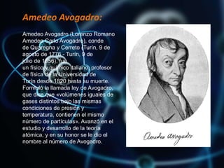 Amedeo Avogadro:
Amedeo Avogadro (Lorenzo Romano
Amedeo Carlo Avogadro), conde
de Quaregna y Cerreto (Turín, 9 de
agosto de 1776 - Turín, 9 de
julio de 1856), fue
un físico y químico italiano, profesor
de física de la Universidad de
Turín desde 1820 hasta su muerte.
Formuló la llamada ley de Avogadro,
que dice que «volúmenes iguales de
gases distintos bajo las mismas
condiciones de presión y
temperatura, contienen el mismo
número de partículas». Avanzó en el
estudio y desarrollo de la teoría
atómica, y en su honor se le dio el
nombre al número de Avogadro.
 