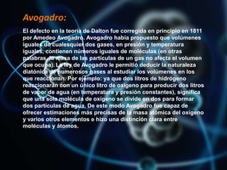 Avogadro:
El defecto en la teoría de Dalton fue corregida en principio en 1811
por Amedeo Avogadro. Avogadro había propuesto que volúmenes
iguales de cualesquier dos gases, en presión y temperatura
iguales, contienen números iguales de moléculas (en otras
palabras, la masa de las partículas de un gas no afecta el volumen
que ocupa). La ley de Avogadro le permitió deducir la naturaleza
diatónica de numerosos gases al estudiar los volúmenes en los
que reaccionan. Por ejemplo: ya que dos litros de hidrógeno
reaccionarán con un único litro de oxígeno para producir dos litros
de vapor de agua (en temperatura y presión constantes), significa
que una sola molécula de oxígeno se divide en dos para formar
dos partículas de agua. De este modo Avogadro fue capaz de
ofrecer estimaciones más precisas de la masa atómica del oxígeno
y varios otros elementos e hizo una distinción clara entre
moléculas y átomos.
 