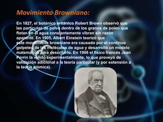 Movimiento Browniano:
En 1827, el botánico británico Robert Brown observó que
las partículas de polvo dentro de los granos de polen que
flotan en el agua constantemente vibran sin razón
aparente. En 1905, Albert Einstein teorizó que
este movimiento browniano era causado por el continuo
golpeteo de las moléculas de agua y desarrolló un modelo
matemático para describirlo. En 1908 el físico francés Jean
Perrin la validó experimentalmente, lo que proveyó de
validación adicional a la teoría particular (y por extensión a
la teoría atómica).
 