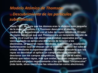 Modelo Atómico de Thomson:
1)-Descubrimiento de las partículas
subatómicas:
Hasta 1897, se creía que los átomos eran la división más pequeña
de la materia, cuando J.J Thomson descubrió el electrón
mediante su experimento con el tubo de rayos catódicos. El tubo
de rayos catódicos que usó Thomson era un recipiente cerrado de
vidrio, en el cual los dos electrodos estaban separados por un
vacío. Cuando se aplica una diferencia de tensión a los
electrodos, se generan rayos catódicos, que crean un resplandor
fosforescente cuando chocan con el extremo opuesto del tubo de
cristal. Mediante la experimentación, Thomson descubrió que los
rayos se desviaban al aplicar un campo eléctrico(además de
desviarse con los campos magnéticos, cosa que ya se sabía).
Afirmó que estos rayos, más que ondas, estaban compuestos por
partículas cargadas negativamente a las que llamó "corpúsculos"
(más tarde, otros científicos las rebautizarían como electrones).
 