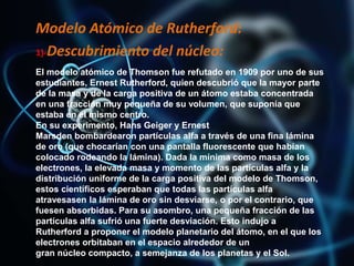 Modelo Atómico de Rutherford:
1)-Descubrimiento del núcleo:
El modelo atómico de Thomson fue refutado en 1909 por uno de sus
estudiantes, Ernest Rutherford, quien descubrió que la mayor parte
de la masa y de la carga positiva de un átomo estaba concentrada
en una fracción muy pequeña de su volumen, que suponía que
estaba en el mismo centro.
En su experimento, Hans Geiger y Ernest
Marsden bombardearon partículas alfa a través de una fina lámina
de oro (que chocarían con una pantalla fluorescente que habían
colocado rodeando la lámina). Dada la mínima como masa de los
electrones, la elevada masa y momento de las partículas alfa y la
distribución uniforme de la carga positiva del modelo de Thomson,
estos científicos esperaban que todas las partículas alfa
atravesasen la lámina de oro sin desviarse, o por el contrario, que
fuesen absorbidas. Para su asombro, una pequeña fracción de las
partículas alfa sufrió una fuerte desviación. Esto indujo a
Rutherford a proponer el modelo planetario del átomo, en el que los
electrones orbitaban en el espacio alrededor de un
gran núcleo compacto, a semejanza de los planetas y el Sol.
 