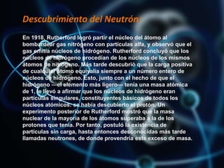 Descubrimiento del Neutrón:
En 1918, Rutherford logró partir el núcleo del átomo al
bombardear gas nitrógeno con partículas alfa, y observó que el
gas emitía núcleos de hidrógeno. Rutherford concluyó que los
núcleos de hidrógeno procedían de los núcleos de los mismos
átomos de nitrógeno. Más tarde descubrió que la carga positiva
de cualquier átomo equivalía siempre a un número entero de
núcleos de hidrógeno. Esto, junto con el hecho de que el
hidrógeno —el elemento más ligero— tenía una masa atómica
de 1, le llevó a afirmar que los núcleos de hidrógeno eran
partículas singulares, constituyentes básicos de todos los
núcleos atómicos: se había descubierto el protón. Un
experimento posterior de Rutherford mostró que la masa
nuclear de la mayoría de los átomos superaba a la de los
protones que tenía. Por tanto, postuló la existencia de
partículas sin carga, hasta entonces desconocidas más tarde
llamadas neutrones, de donde provendría este exceso de masa.
 