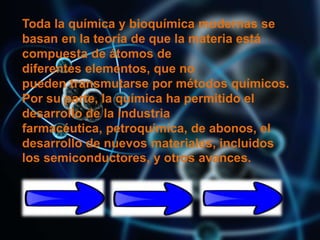 Toda la química y bioquímica modernas se
basan en la teoría de que la materia está
compuesta de átomos de
diferentes elementos, que no
pueden transmutarse por métodos químicos.
Por su parte, la química ha permitido el
desarrollo de la industria
farmacéutica, petroquímica, de abonos, el
desarrollo de nuevos materiales, incluidos
los semiconductores, y otros avances.
 
