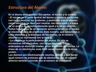 Estructura del Átomo:
En el átomo distinguimos dos partes: el núcleo y la corteza.
- El núcleo es la parte central del átomo y contiene partículas
con carga positiva, los protones, y partículas que no poseen
carga eléctrica, es decir son neutras, los neutrones. La masa
de un protón es aproximadamente igual a la de un neutrón.
Todos los átomos de un elemento químico tienen en el núcleo
el mismo número de protones. Este número, que caracteriza a
cada elemento y lo distingue de los demás, es el número
atómico y se representa con la letra Z.
- La corteza es la parte exterior del átomo. En ella se
encuentran los electrones, con carga negativa. Éstos,
ordenados en distintos niveles, giran alrededor del núcleo. La
masa de un electrón es unas 2000 veces menor que la de un
protón.
Los átomos son eléctricamente neutros, debido a que tienen
igual número de protones que de electrones. Así, el número
atómico también coincide con el número de electrones.
 