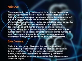 Núcleo:
El núcleo atómico es la parte central de un átomo, tiene carga
positiva, y concentra más del 99,9% de la masa total del átomo.
Está formado por protones y neutrones (denominados nucleones)
que se mantienen unidos por medio de la interacción nuclear
fuerte, la cual permite que el núcleo sea estable, a pesar de que los
protones se repelen entre sí (como los polos iguales de
dos imanes). La cantidad de protones en el núcleo (número
atómico), determina el elemento químico al que pertenece. Los
núcleos atómicos no necesariamente tienen el mismo número de
neutrones, ya que átomos de un mismo elemento pueden
tener masas diferentes, es decir son isótopos del elemento
Electrones:
El electrón (del griego ἤλεκτρον, ámbar), comúnmente
representado por el símbolo: e−, es una partícula subatómica
de tipo termiónico. En un átomo los electrones rodean el
núcleo, compuesto únicamente de protones y neutrones,
formando orbitales y enlaces iónicos atómicos dispuestos en
sucesivas capas.
 
