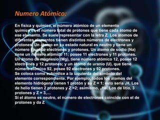 Numero Atómico:
En física y química, el número atómico de un elemento
químico es el número total de protones que tiene cada átomo de
ese elemento. Se suele representar con la letra Z. Los átomos de
diferentes elementos tienen distintos números de electrones y
protones. Un átomo en su estado natural es neutro y tiene un
número igual de electrones y protones. Un átomo de sodio (Na)
tiene un número atómico 11; posee 11 electrones y 11 protones.
Un átomo de magnesio (Mg), tiene número atómico 12, posee 12
electrones y 12 protones; y un átomo de uranio (U), que tiene
número atómico 92, posee 92 electrones y 92 protones.
Se coloca como subíndice a la izquierda del símbolo del
elemento correspondiente. Por ejemplo, todos los átomos del
elemento hidrógeno tienen 1 protón y su Z = 1; esto sería ₁H. Los
de helio tienen 2 protones y Z =2; asimismo, ₂He. Los de litio, 3
protones y Z = 3,…
Si el átomo es neutro, el número de electrones coincide con el de
protones y da Z
 