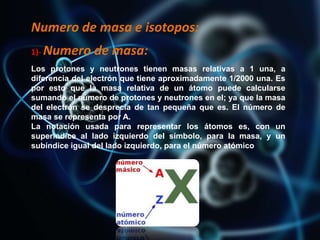 Numero de masa e isotopos:
1)- Numero de masa:
Los protones y neutrones tienen masas relativas a 1 una, a
diferencia del electrón que tiene aproximadamente 1/2000 una. Es
por esto que la masa relativa de un átomo puede calcularse
sumando el número de protones y neutrones en el; ya que la masa
del electrón se desprecia de tan pequeña que es. El número de
masa se representa por A.
La notación usada para representar los átomos es, con un
superíndice al lado izquierdo del símbolo, para la masa, y un
subíndice igual del lado izquierdo, para el número atómico
 