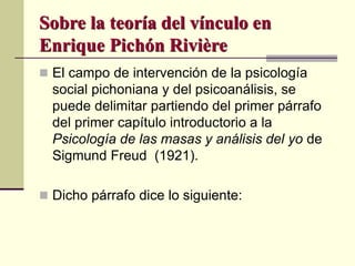 Sobre la teoría del vínculo en
Enrique Pichón Rivière
 El campo de intervención de la psicología
social pichoniana y del psicoanálisis, se
puede delimitar partiendo del primer párrafo
del primer capítulo introductorio a la
Psicología de las masas y análisis del yo de
Sigmund Freud (1921).
 Dicho párrafo dice lo siguiente:
 