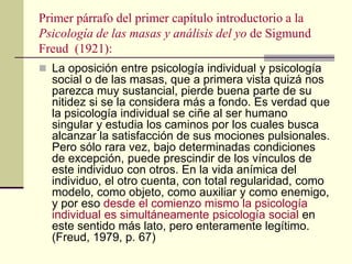 Primer párrafo del primer capítulo introductorio a la
Psicología de las masas y análisis del yo de Sigmund
Freud (1921):
 La oposición entre psicología individual y psicología
social o de las masas, que a primera vista quizá nos
parezca muy sustancial, pierde buena parte de su
nitidez si se la considera más a fondo. Es verdad que
la psicología individual se ciñe al ser humano
singular y estudia los caminos por los cuales busca
alcanzar la satisfacción de sus mociones pulsionales.
Pero sólo rara vez, bajo determinadas condiciones
de excepción, puede prescindir de los vínculos de
este individuo con otros. En la vida anímica del
individuo, el otro cuenta, con total regularidad, como
modelo, como objeto, como auxiliar y como enemigo,
y por eso desde el comienzo mismo la psicología
individual es simultáneamente psicología social en
este sentido más lato, pero enteramente legítimo.
(Freud, 1979, p. 67)
 