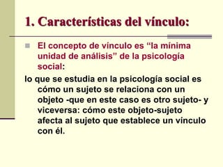 1. Características del vínculo:
 El concepto de vínculo es “la mínima
unidad de análisis” de la psicología
social:
lo que se estudia en la psicología social es
cómo un sujeto se relaciona con un
objeto -que en este caso es otro sujeto- y
viceversa: cómo este objeto-sujeto
afecta al sujeto que establece un vínculo
con él.
 