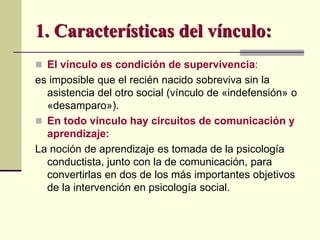  El vínculo es condición de supervivencia:
es imposible que el recién nacido sobreviva sin la
asistencia del otro social (vínculo de «indefensión» o
«desamparo»).
 En todo vínculo hay circuitos de comunicación y
aprendizaje:
La noción de aprendizaje es tomada de la psicología
conductista, junto con la de comunicación, para
convertirlas en dos de los más importantes objetivos
de la intervención en psicología social.
1. Características del vínculo:
 