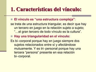  El vínculo es “una estructura compleja”:
se trata de una estructura triangular, es decir que hay
un tercero en juego en la relación sujeto a sujeto;
“…el gran tercero de todo vínculo es la cultura”.
 Hay una triangularidad en el vínculo:
Es bicorporal porque hay en juego siempre dos
sujetos relacionados entre sí y afectándose
mutuamente. Y es tripersonal porque hay una
tercera “persona” presente en esa relación
bicorporal.
1. Características del vínculo:
 