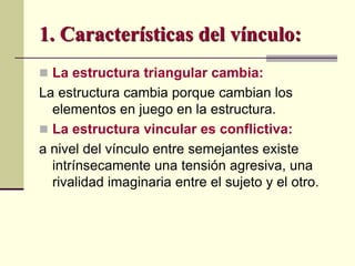  La estructura triangular cambia:
La estructura cambia porque cambian los
elementos en juego en la estructura.
 La estructura vincular es conflictiva:
a nivel del vínculo entre semejantes existe
intrínsecamente una tensión agresiva, una
rivalidad imaginaria entre el sujeto y el otro.
1. Características del vínculo:
 