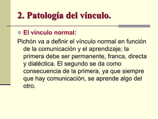 2. Patología del vínculo.
 El vínculo normal:
Pichón va a definir el vínculo normal en función
de la comunicación y el aprendizaje; la
primera debe ser permanente, franca, directa
y dialéctica. El segundo se da como
consecuencia de la primera, ya que siempre
que hay comunicación, se aprende algo del
otro.
 
