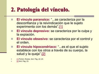  El vínculo paranoico: “...se caracteriza por la
desconfianza y la reivindicación que le sujeto
experimenta con los demás”.[1]
 El vínculo depresivo: se caracteriza por la culpa y
la expiación.
 El vínculo obsesivo: se caracteriza por el control y
el orden.
 El vínculo hipocondríaco: “...es el que el sujeto
establece con los otros a través de su cuerpo, la
salud y la queja”.[2]
 [1] PichónRivière. Ibíd. Pág. 2223.
 [2] Ibíd. Pág. 23.
2. Patología del vínculo.
 