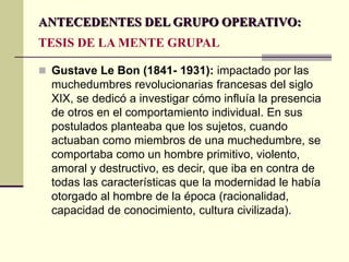 ANTECEDENTES DEL GRUPO OPERATIVO:
TESIS DE LA MENTE GRUPAL
 Gustave Le Bon (1841- 1931): impactado por las
muchedumbres revolucionarias francesas del siglo
XIX, se dedicó a investigar cómo influía la presencia
de otros en el comportamiento individual. En sus
postulados planteaba que los sujetos, cuando
actuaban como miembros de una muchedumbre, se
comportaba como un hombre primitivo, violento,
amoral y destructivo, es decir, que iba en contra de
todas las características que la modernidad le había
otorgado al hombre de la época (racionalidad,
capacidad de conocimiento, cultura civilizada).
 