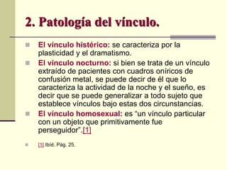  El vínculo histérico: se caracteriza por la
plasticidad y el dramatismo.
 El vínculo nocturno: si bien se trata de un vínculo
extraído de pacientes con cuadros oníricos de
confusión metal, se puede decir de él que lo
caracteriza la actividad de la noche y el sueño, es
decir que se puede generalizar a todo sujeto que
establece vínculos bajo estas dos circunstancias.
 El vínculo homosexual: es “un vínculo particular
con un objeto que primitivamente fue
perseguidor”.[1]
 [1] Ibíd. Pág. 25.
2. Patología del vínculo.
 