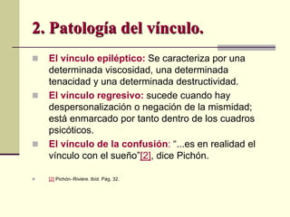  El vínculo epiléptico: Se caracteriza por una
determinada viscosidad, una determinada
tenacidad y una determinada destructividad.
 El vínculo regresivo: sucede cuando hay
despersonalización o negación de la mismidad;
está enmarcado por tanto dentro de los cuadros
psicóticos.
 El vínculo de la confusión: “...es en realidad el
vínculo con el sueño”[2], dice Pichón.
 [2] PichónRivière. Ibíd. Pág. 32.
2. Patología del vínculo.
 